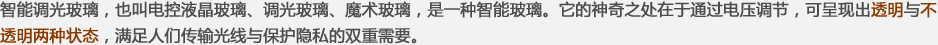 智能調(diào)光玻璃，也叫電控液晶玻璃、調(diào)光玻璃、魔術(shù)玻璃，是一種智能玻璃。它的神奇之處在于通過(guò)電壓調(diào)節(jié)，可呈現(xiàn)出透明與不透明兩種狀態(tài)，滿(mǎn)足人們傳輸光線(xiàn)與保護(hù)隱私的雙重需要。